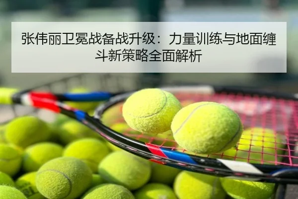 张伟丽卫冕战备战升级：力量训练与地面缠斗新策略全面解析（app）